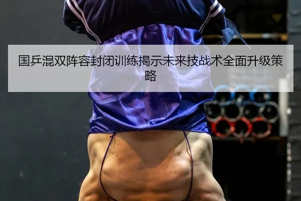 国乒混双阵容封闭训练揭示未来技战术全面升级策略