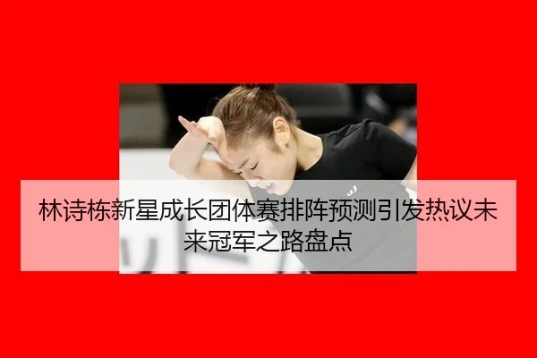 林诗栋新星成长团体赛排阵预测引发热议未来冠军之路盘点